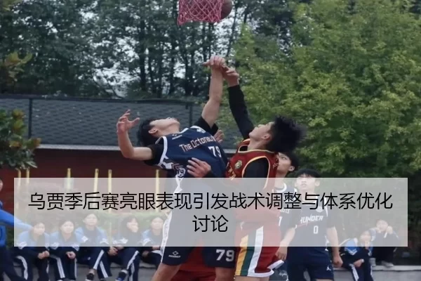 乌贾季后赛亮眼表现引发战术调整与体系优化讨论